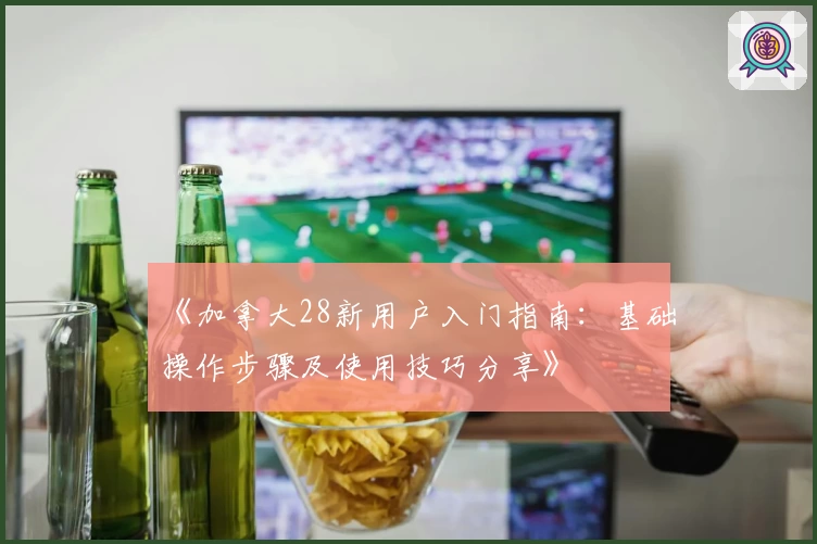 《加拿大28新用户入门指南：基础操作步骤及使用技巧分享》