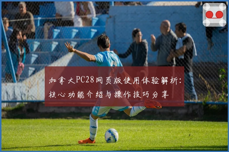 加拿大PC28网页版使用体验解析：核心功能介绍与操作技巧分享