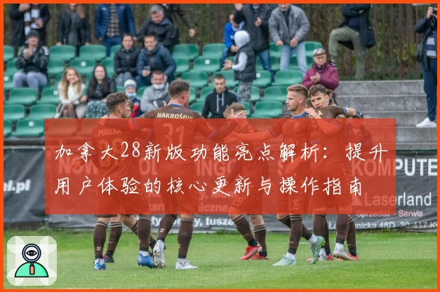加拿大28新版功能亮点解析：提升用户体验的核心更新与操作指南