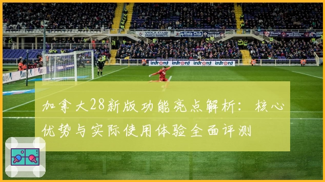 加拿大28新版功能亮点解析:核心优势与实际使用体验全面评测