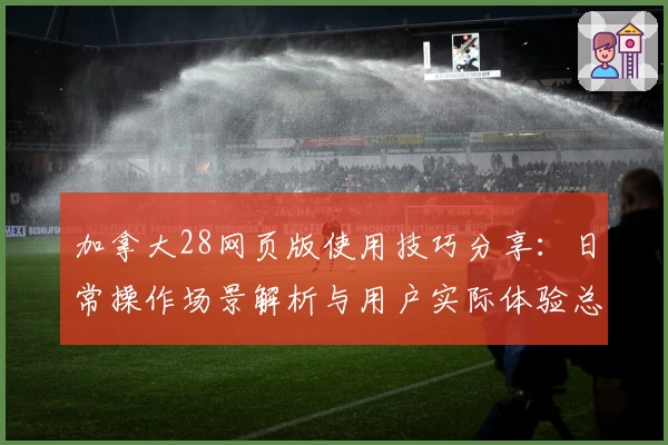 加拿大28网页版使用技巧分享：日常操作场景解析与用户实际体验总结