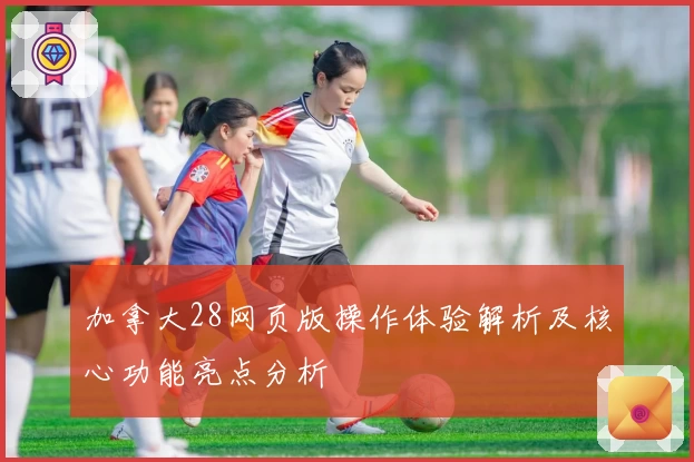 加拿大28网页版操作体验解析及核心功能亮点分析